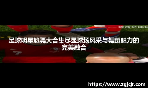 足球明星尬舞大合集尽显球场风采与舞蹈魅力的完美融合