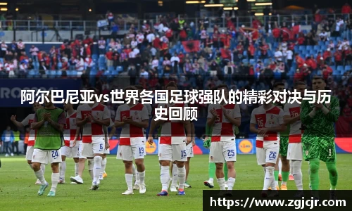 阿尔巴尼亚vs世界各国足球强队的精彩对决与历史回顾